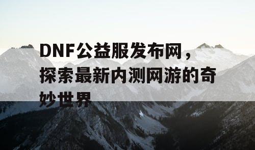 DNF公益服发布网，探索最新内测网游的奇妙世界