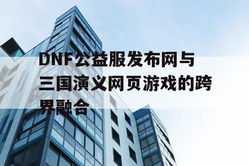 DNF公益服发布网与三国演义网页游戏的跨界融合