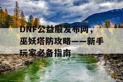 DNF公益服发布网，巫妖塔防攻略——新手玩家必备指南