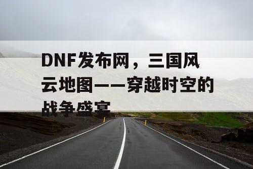 DNF发布网，三国风云地图——穿越时空的战争盛宴