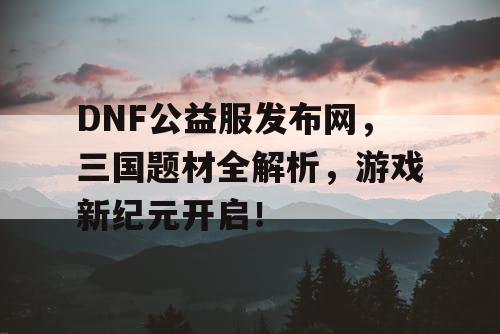 DNF公益服发布网，三国题材全解析，游戏新纪元开启！