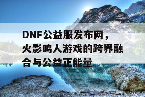 DNF公益服发布网，火影鸣人游戏的跨界融合与公益正能量
