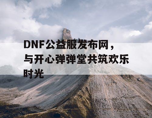 DNF公益服发布网，与开心弹弹堂共筑欢乐时光