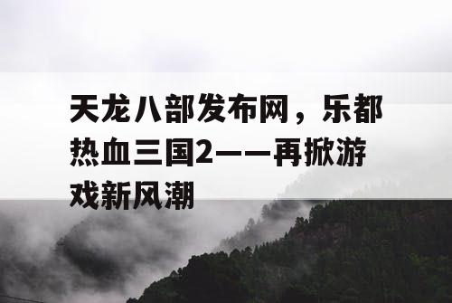 天龙八部发布网,乐都热血三国2——再掀游戏新风潮 天龙八部发布网,乐都热血三国2——再掀游戏新风潮