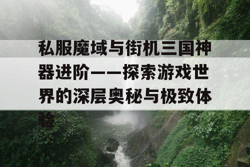 私服魔域与街机三国神器进阶——探索游戏世界的深层奥秘与极致体验