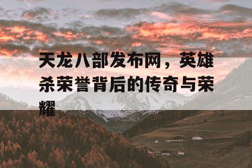 天龙八部发布网，英雄杀荣誉背后的传奇与荣耀