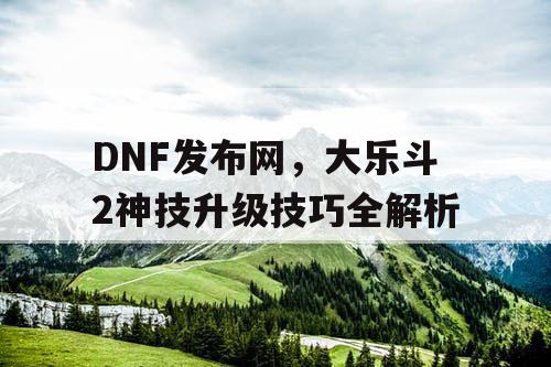 DNF发布网,大乐斗2神技升级技巧全解析 DNF发布网,大乐斗2神技升级技巧全解析