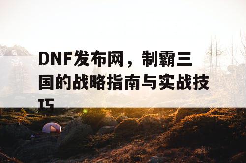 DNF发布网，制霸三国的战略指南与实战技巧