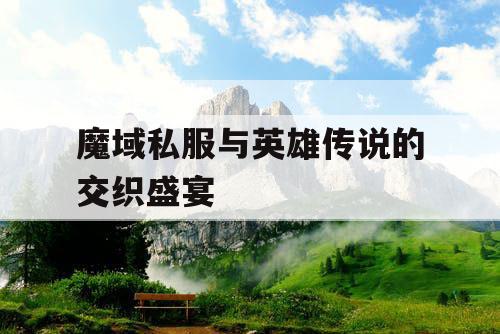 魔域私服与英雄传说的交织盛宴 魔域私服与英雄传说的交织盛宴