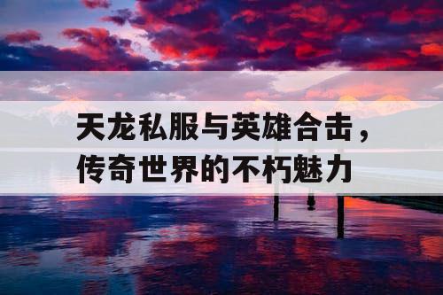 天龙私服与英雄合击,传奇世界的不朽魅力 天龙私服与英雄合击,传奇世界的不朽魅力