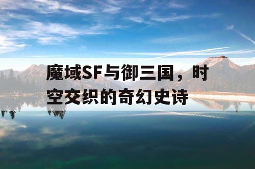 魔域SF与御三国，时空交织的奇幻史诗