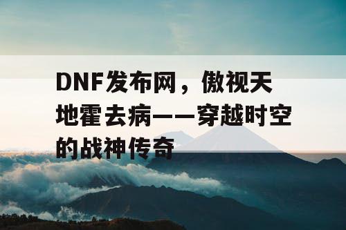 DNF发布网，傲视天地霍去病——穿越时空的战神传奇