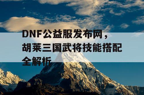 DNF公益服发布网,胡莱三国武将技能搭配全解析 DNF公益服发布网,胡莱三国武将技能搭配全解析