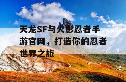 天龙SF与火影忍者手游官网，打造你的忍者世界之旅
