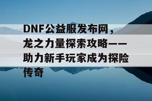 DNF公益服发布网,龙之力量探索攻略——助力新手玩家成为探险传奇 DNF公益服发布网,龙之力量探索攻略——助力新手玩家成为探险传奇