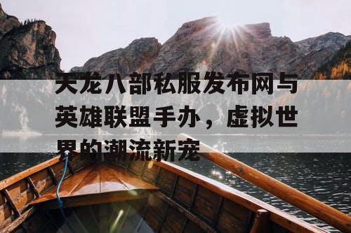 天龙八部私服发布网与英雄联盟手办，虚拟世界的潮流新宠
