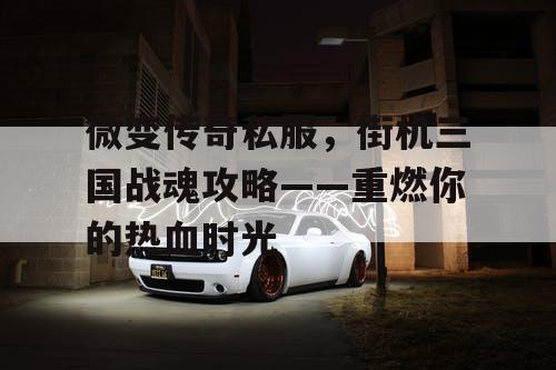 微变传奇私服，街机三国战魂攻略——重燃你的热血时光