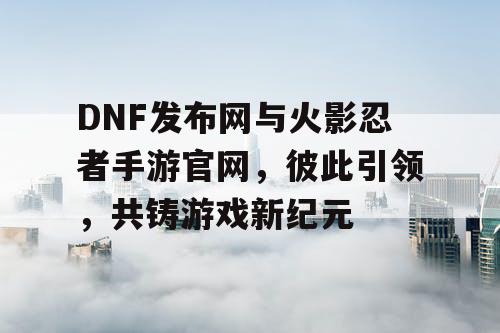 DNF发布网与火影忍者手游官网，彼此引领，共铸游戏新纪元
