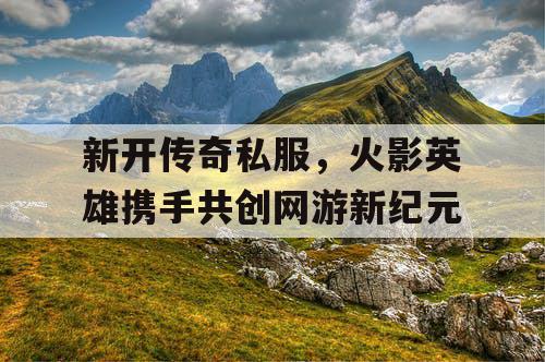 新开传奇私服,火影英雄携手共创网游新纪元 新开传奇私服,火影英雄携手共创网游新纪元