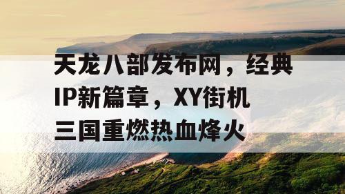 天龙八部发布网，经典IP新篇章，XY街机三国重燃热血烽火