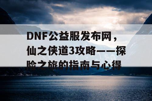 DNF公益服发布网，仙之侠道3攻略——探险之旅的指南与心得