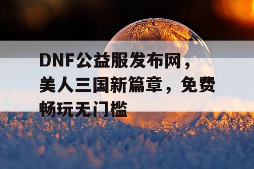 DNF公益服发布网，美人三国新篇章，免费畅玩无门槛