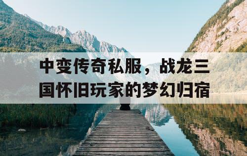 中变传奇私服，战龙三国怀旧玩家的梦幻归宿