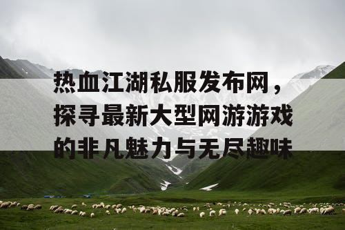 热血江湖私服发布网，探寻最新大型网游游戏的非凡魅力与无尽趣味