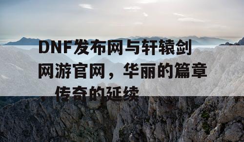 DNF发布网与轩辕剑网游官网，华丽的篇章，传奇的延续