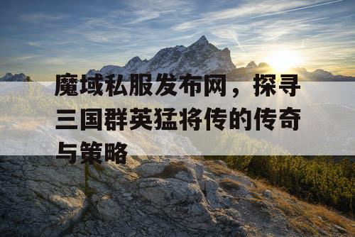 魔域私服发布网，探寻三国群英猛将传的传奇与策略