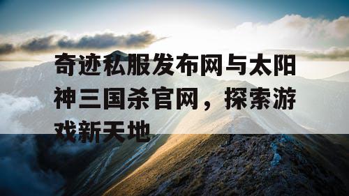 奇迹私服发布网与太阳神三国杀官网，探索游戏新天地