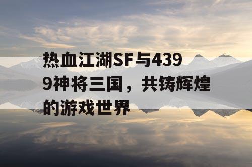 热血江湖SF与4399神将三国，共铸辉煌的游戏世界