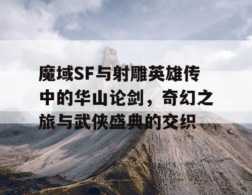 魔域SF与射雕英雄传中的华山论剑，奇幻之旅与武侠盛典的交织
