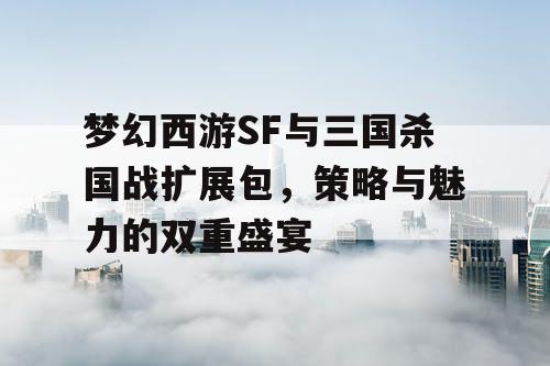 梦幻西游SF与三国杀国战扩展包，策略与魅力的双重盛宴