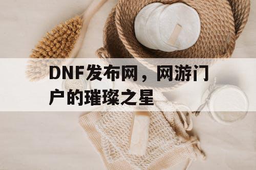 DNF发布网，网游门户的璀璨之星