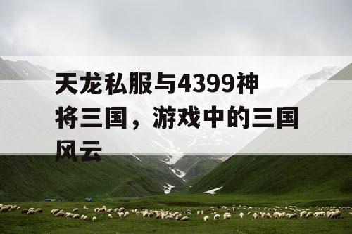 天龙私服与4399神将三国，游戏中的三国风云