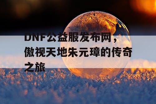 DNF公益服发布网，傲视天地朱元璋的传奇之旅