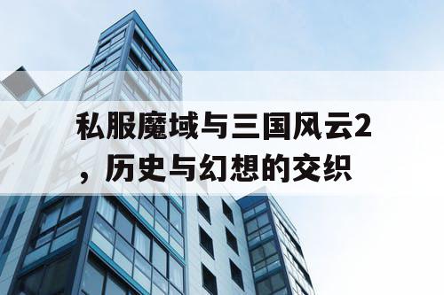 私服魔域与三国风云2，历史与幻想的交织