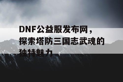 DNF公益服发布网,探索塔防三国志武魂的独特魅力 DNF公益服发布网,探索塔防三国志武魂的独特魅力