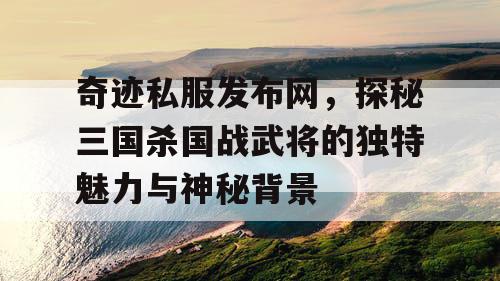 奇迹私服发布网，探秘三国杀国战武将的独特魅力与神秘背景