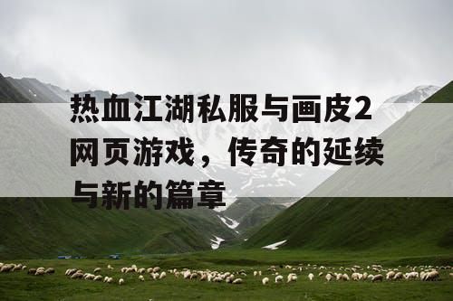 热血江湖私服与画皮2网页游戏，传奇的延续与新的篇章