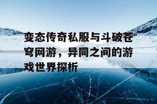 变态传奇私服与斗破苍穹网游，异同之间的游戏世界探析