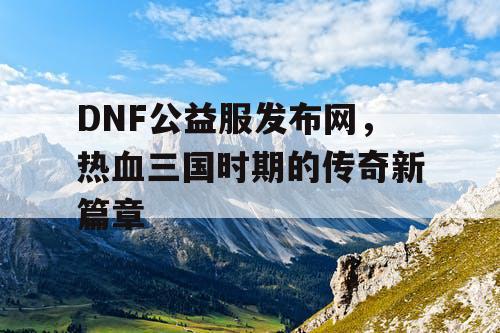 DNF公益服发布网，热血三国时期的传奇新篇章