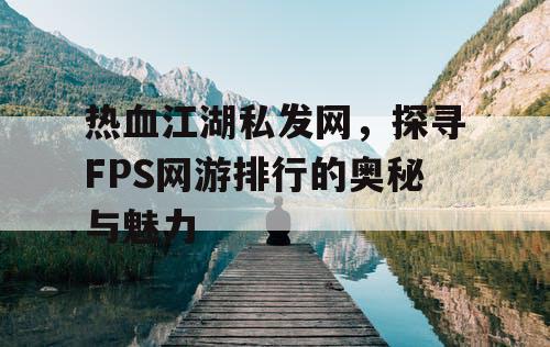 热血江湖私发网，探寻FPS网游排行的奥秘与魅力