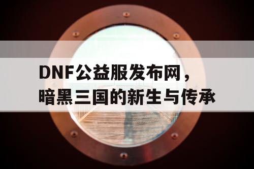 DNF公益服发布网，暗黑三国的新生与传承