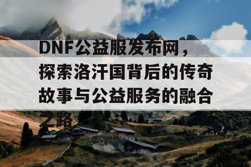 DNF公益服发布网，探索洛汗国背后的传奇故事与公益服务的融合之路