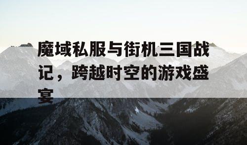 魔域私服与街机三国战记，跨越时空的游戏盛宴