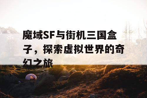 魔域SF与街机三国盒子，探索虚拟世界的奇幻之旅
