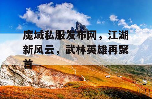 魔域私服发布网，江湖新风云，武林英雄再聚首