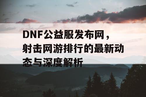 DNF公益服发布网，射击网游排行的最新动态与深度解析